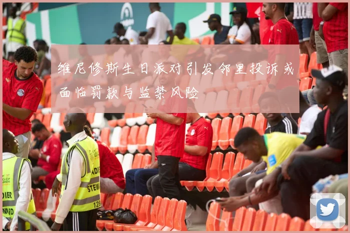 维尼修斯生日派对引发邻里投诉或面临罚款与监禁风险
