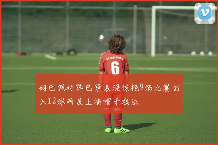 姆巴佩对阵巴萨表现惊艳9场比赛打入12球两度上演帽子戏法