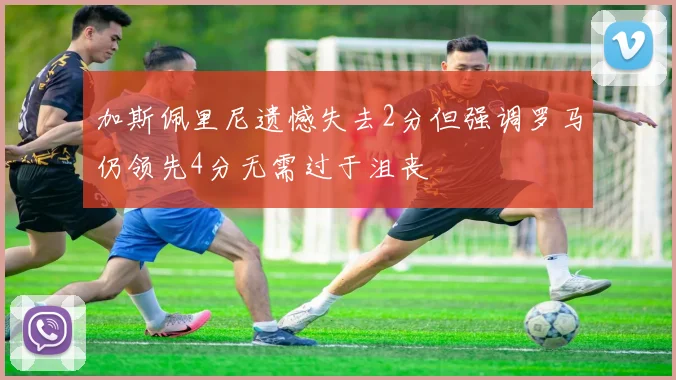 加斯佩里尼遗憾失去2分但强调罗马仍领先4分无需过于沮丧