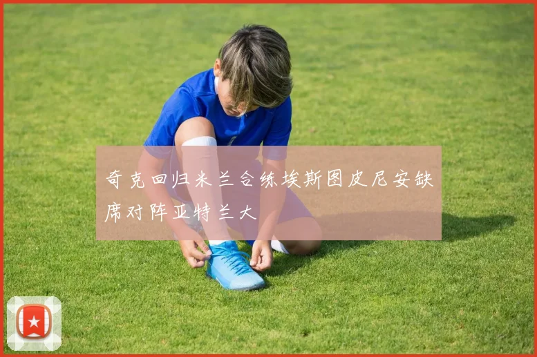 奇克回归米兰合练埃斯图皮尼安缺席对阵亚特兰大