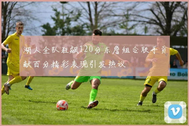 湖人全队狂飙120分东詹组合联手贡献百分精彩表现引发热议