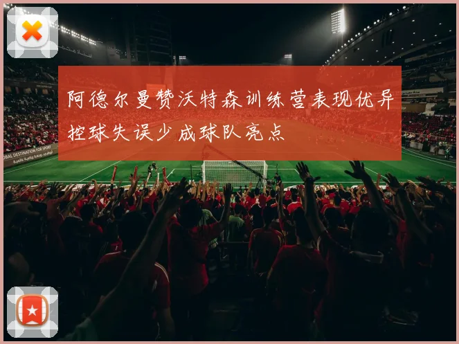 阿德尔曼赞沃特森训练营表现优异控球失误少成球队亮点