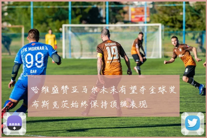 哈维盛赞亚马尔未来有望夺金球奖布斯克茨始终保持顶级表现