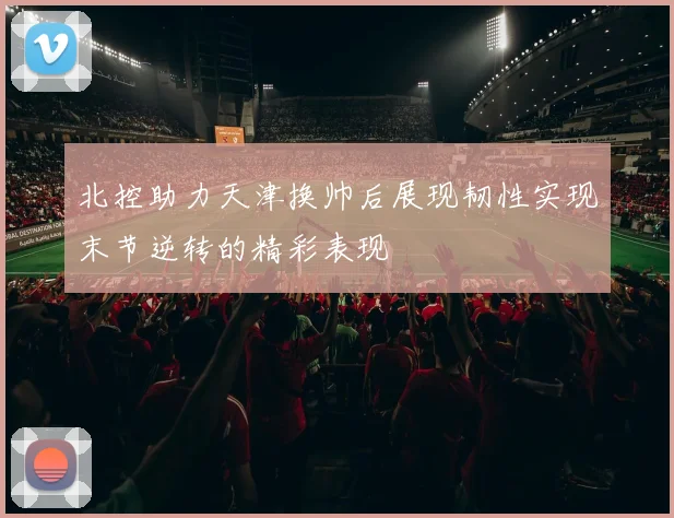 北控助力天津换帅后展现韧性实现末节逆转的精彩表现