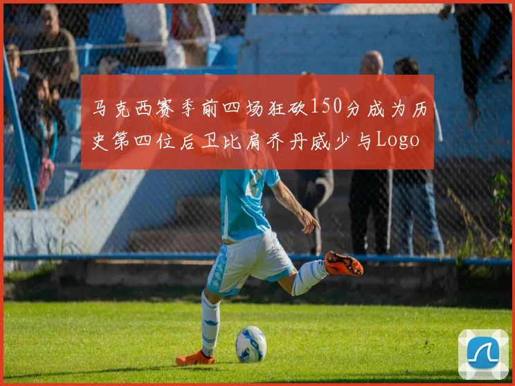 马克西赛季前四场狂砍150分成为历史第四位后卫比肩乔丹威少与Logo男