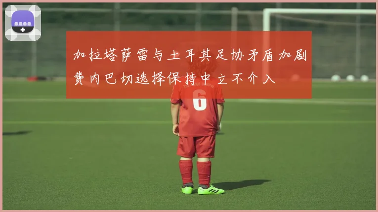 加拉塔萨雷与土耳其足协矛盾加剧费内巴切选择保持中立不介入