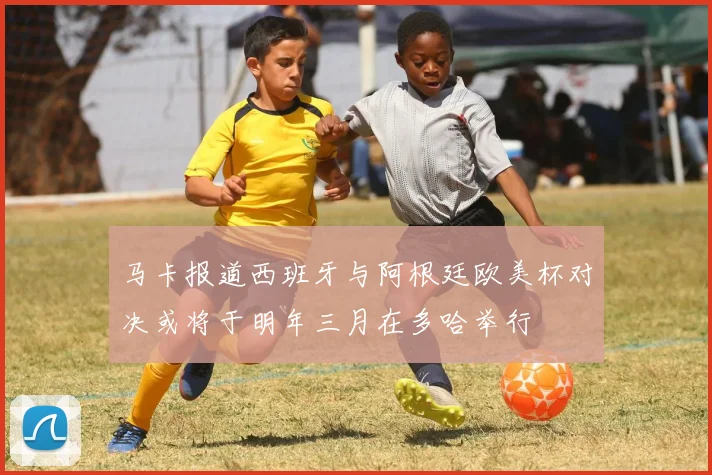 马卡报道西班牙与阿根廷欧美杯对决或将于明年三月在多哈举行