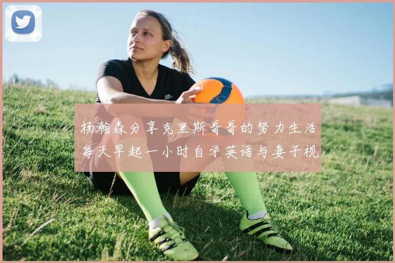 杨瀚森分享克里斯哥哥的努力生活每天早起一小时自学英语与妻子视频通话