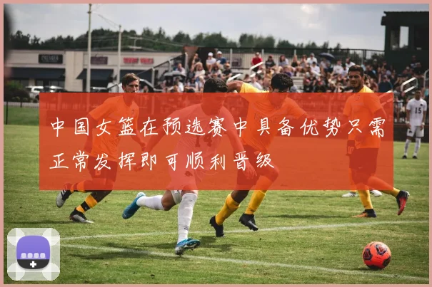 中国女篮在预选赛中具备优势只需正常发挥即可顺利晋级