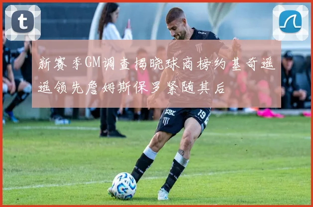 新赛季GM调查揭晓球商榜约基奇遥遥领先詹姆斯保罗紧随其后