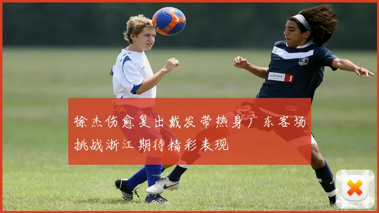 徐杰伤愈复出戴发带热身广东客场挑战浙江期待精彩表现