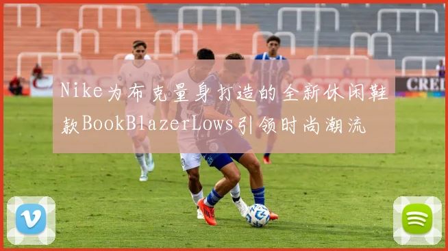 Nike为布克量身打造的全新休闲鞋款BookBlazerLows引领时尚潮流