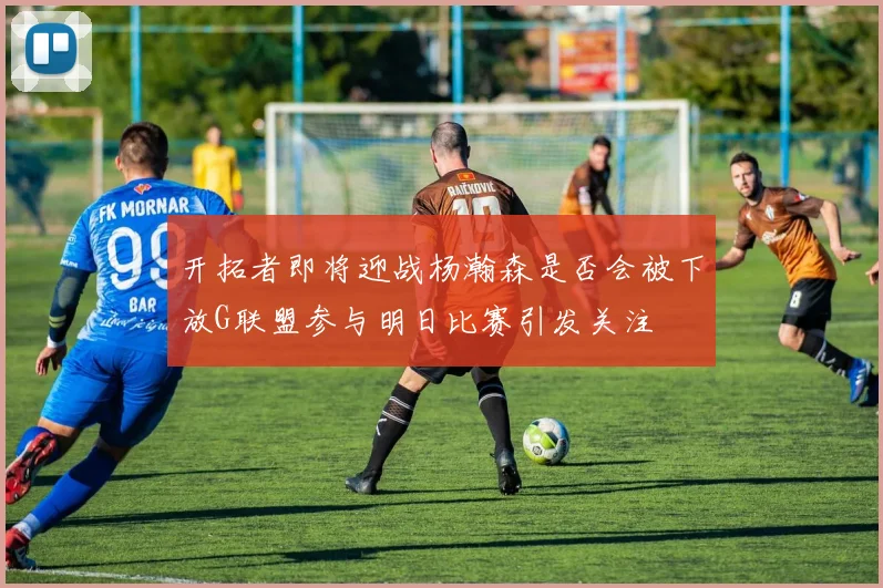 开拓者即将迎战杨瀚森是否会被下放G联盟参与明日比赛引发关注