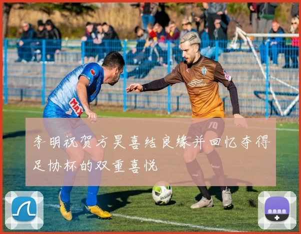 李明祝贺方昊喜结良缘并回忆夺得足协杯的双重喜悦