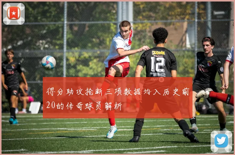 得分助攻抢断三项数据均入历史前20的传奇球员解析