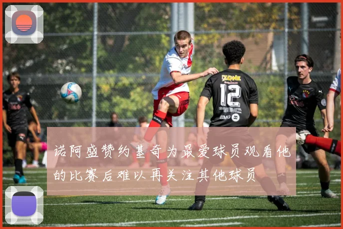诺阿盛赞约基奇为最爱球员观看他的比赛后难以再关注其他球员