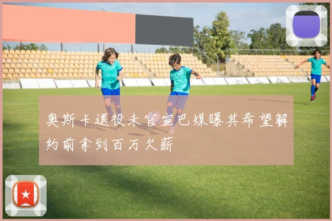奥斯卡退役未官宣巴媒曝其希望解约前拿到百万欠薪