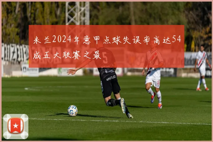 米兰2024年意甲点球失误率高达54成五大联赛之最