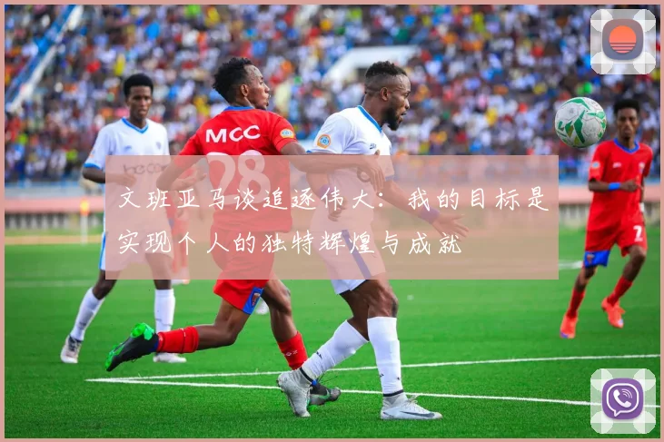 文班亚马谈追逐伟大：我的目标是实现个人的独特辉煌与成就
